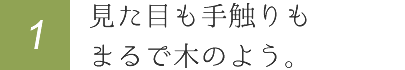 見た目も手触りもまるで木のよう。